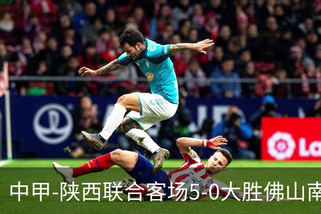 中甲-陕西联合客场5-0大胜佛山南狮 埃尔阿兹拉克1射2传